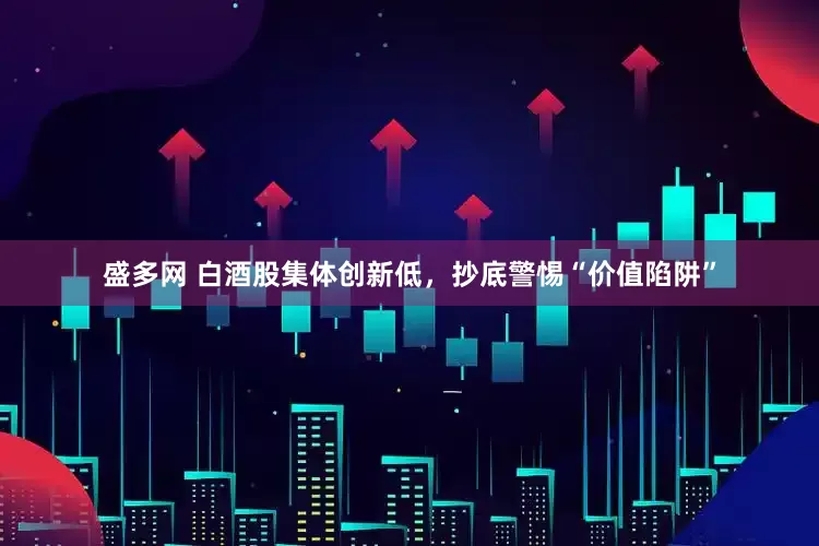 盛多网 白酒股集体创新低，抄底警惕“价值陷阱”