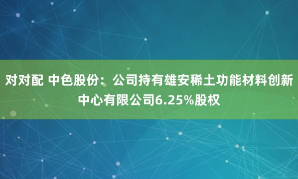 对对配 中色股份：公司持有雄安稀土功能材料创新中心有限公司6.25%股权