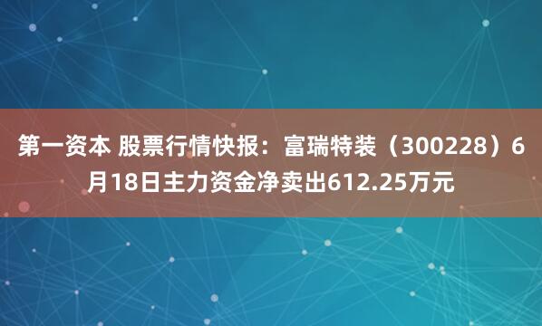 第一资本 股票行情快报：富瑞特装（300228）6月18日主力资金净卖出612.25万元