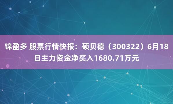 锦盈多 股票行情快报：硕贝德（300322）6月18日主力资金净买入1680.71万元