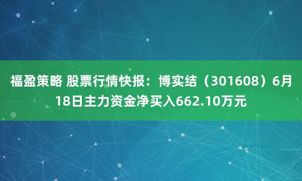 福盈策略 股票行情快报：博实结（301608）6月18日主力资金净买入662.10万元