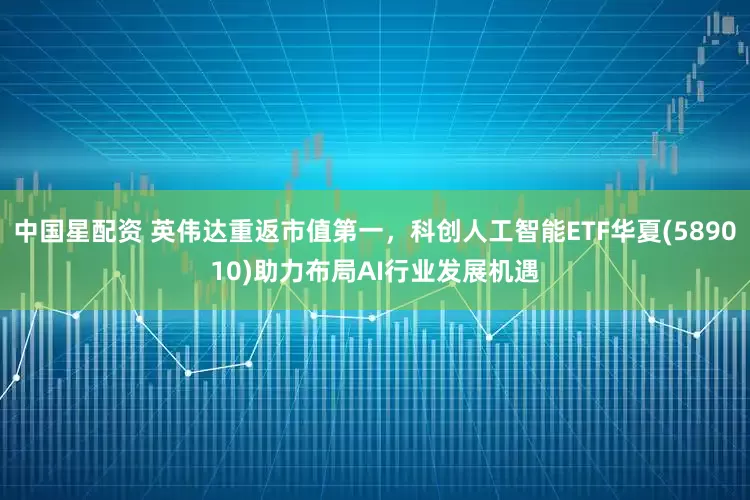 中国星配资 英伟达重返市值第一，科创人工智能ETF华夏(589010)助力布局AI行业发展机遇