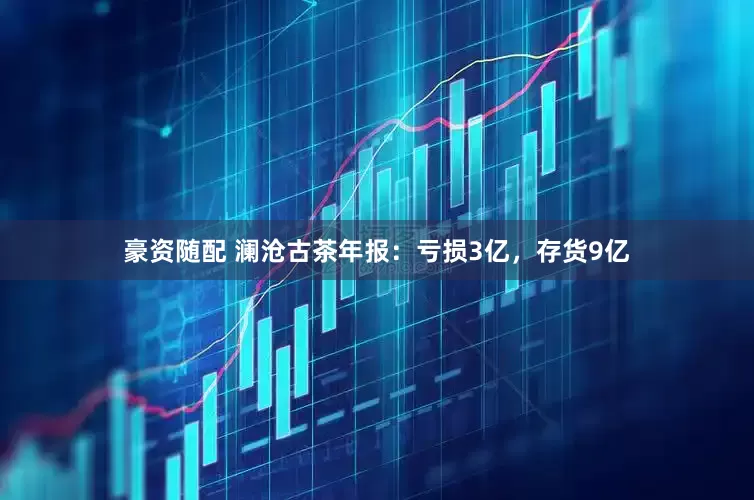 豪资随配 澜沧古茶年报：亏损3亿，存货9亿