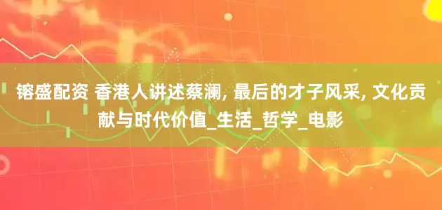 镕盛配资 香港人讲述蔡澜, 最后的才子风采, 文化贡献与时代价值_生活_哲学_电影