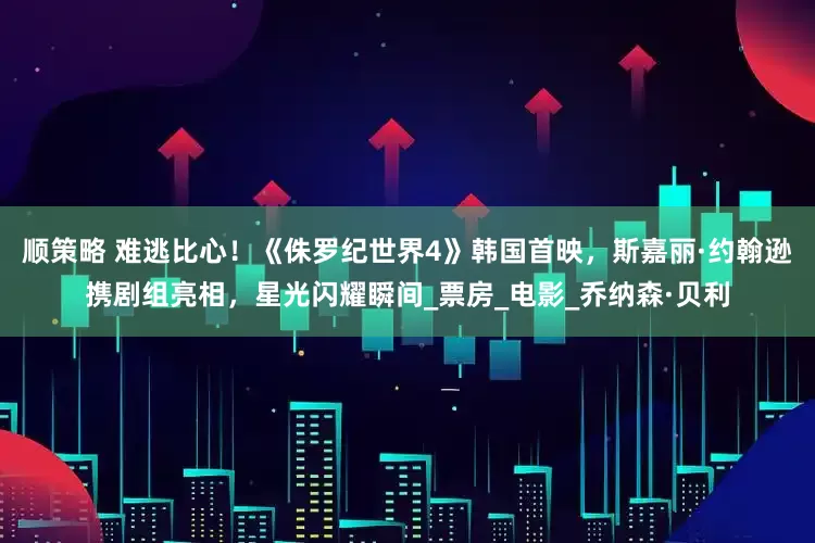 顺策略 难逃比心！《侏罗纪世界4》韩国首映，斯嘉丽·约翰逊携剧组亮相，星光闪耀瞬间_票房_电影_乔纳森·贝利