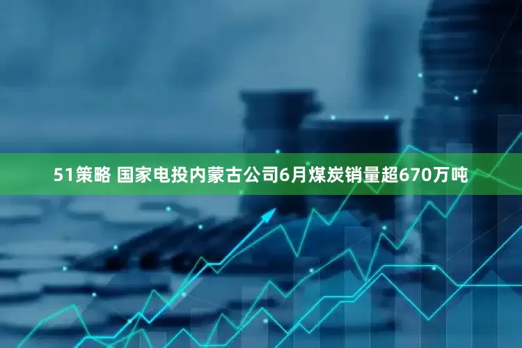 51策略 国家电投内蒙古公司6月煤炭销量超670万吨