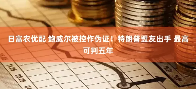 日富农优配 鲍威尔被控作伪证！特朗普盟友出手 最高可判五年