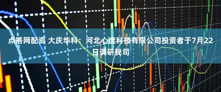 点搭网配资 大庆华科：河北心度科技有限公司投资者于7月22日调研我司