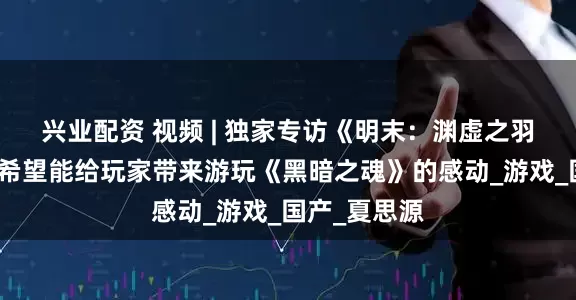 兴业配资 视频 | 独家专访《明末：渊虚之羽》制作人：希望能给玩家带来游玩《黑暗之魂》的感动_游戏_国产_夏思源