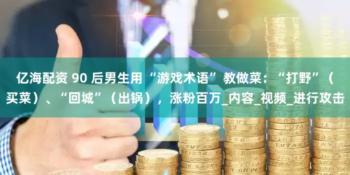亿海配资 90 后男生用 “游戏术语” 教做菜：“打野”（买菜）、“回城”（出锅），涨粉百万_内容_视频_进行攻击