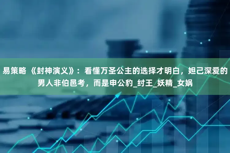 易策略 《封神演义》：看懂万圣公主的选择才明白，妲己深爱的男人非伯邑考，而是申公豹_纣王_妖精_女娲