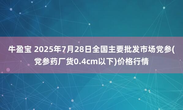 牛盈宝 2025年7月28日全国主要批发市场党参(党参药厂货0.4cm以下)价格行情