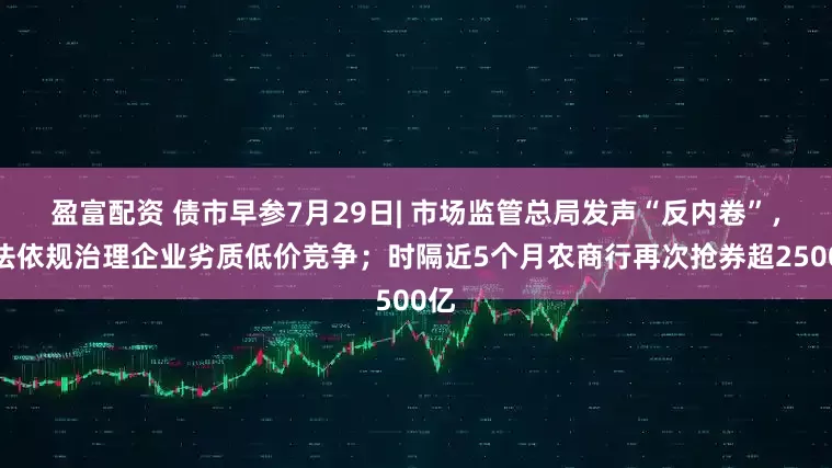 盈富配资 债市早参7月29日| 市场监管总局发声“反内卷”，依法依规治理企业劣质低价竞争；时隔近5个月农商行再次抢券超2500亿