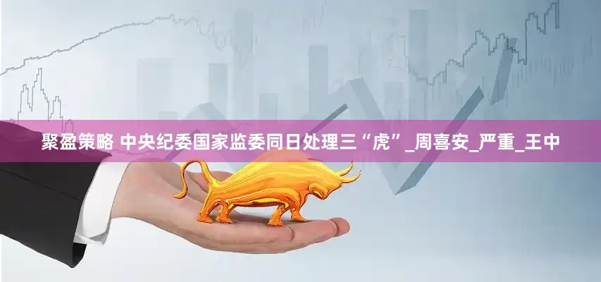 聚盈策略 中央纪委国家监委同日处理三“虎”_周喜安_严重_王中