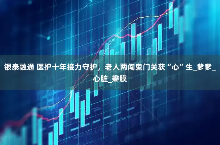 银泰融通 医护十年接力守护，老人两闯鬼门关获“心”生_爹爹_心脏_瓣膜