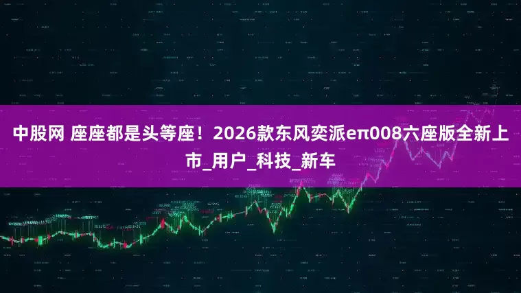 中股网 座座都是头等座！2026款东风奕派eπ008六座版全新上市_用户_科技_新车