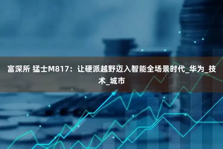 富深所 猛士M817：让硬派越野迈入智能全场景时代_华为_技术_城市