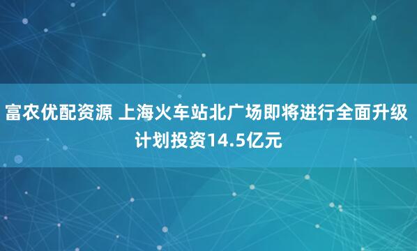 富农优配资源 上海火车站北广场即将进行全面升级 计划投资14.5亿元