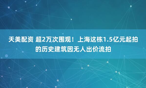 天美配资 超2万次围观！上海这栋1.5亿元起拍的历史建筑因无人出价流拍