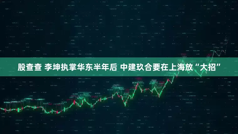 股查查 李坤执掌华东半年后 中建玖合要在上海放“大招”