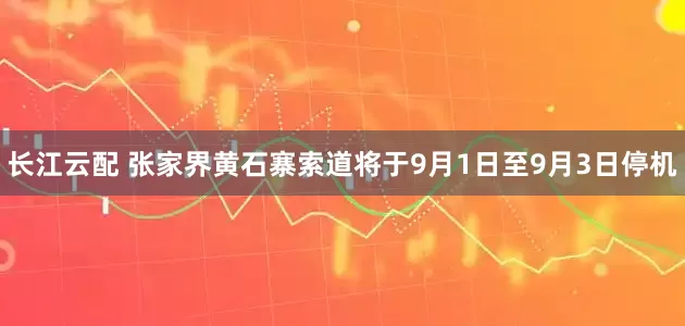 长江云配 张家界黄石寨索道将于9月1日至9月3日停机