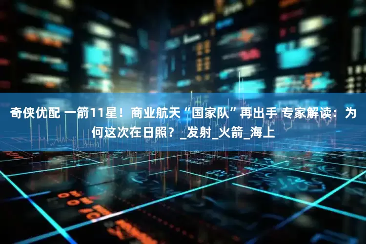 奇侠优配 一箭11星！商业航天“国家队”再出手 专家解读：为何这次在日照？_发射_火箭_海上