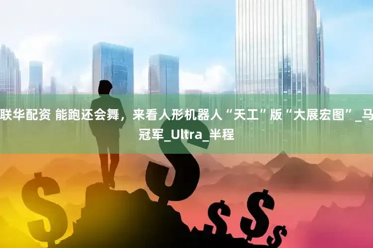 联华配资 能跑还会舞，来看人形机器人“天工”版“大展宏图”_马冠军_Ultra_半程