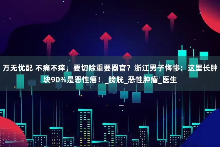 万无优配 不痛不痒，要切除重要器官？浙江男子悔惨：这里长肿块90%是恶性癌！_膀胱_恶性肿瘤_医生