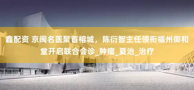 鑫配资 京闽名医聚首榕城，陈衍智主任领衔福州御和堂开启联合会诊_肿瘤_夏治_治疗
