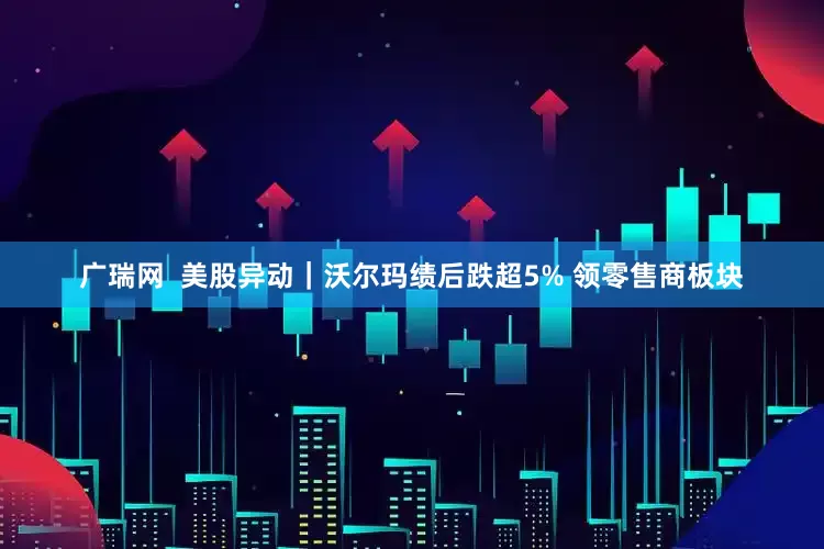 广瑞网  美股异动｜沃尔玛绩后跌超5% 领零售商板块