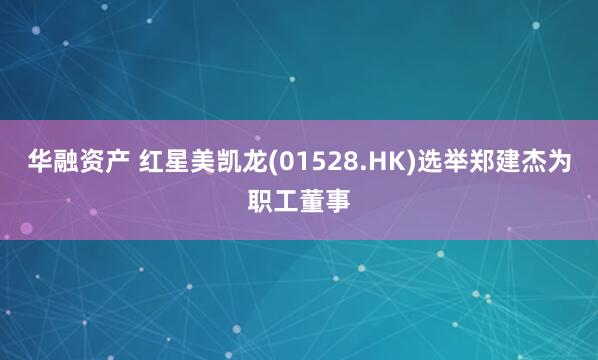 华融资产 红星美凯龙(01528.HK)选举郑建杰为职工董事