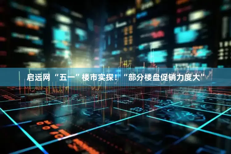 启远网 “五一”楼市实探！“部分楼盘促销力度大”