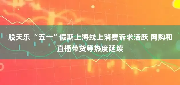 股天乐 “五一”假期上海线上消费诉求活跃 网购和直播带货等热度延续