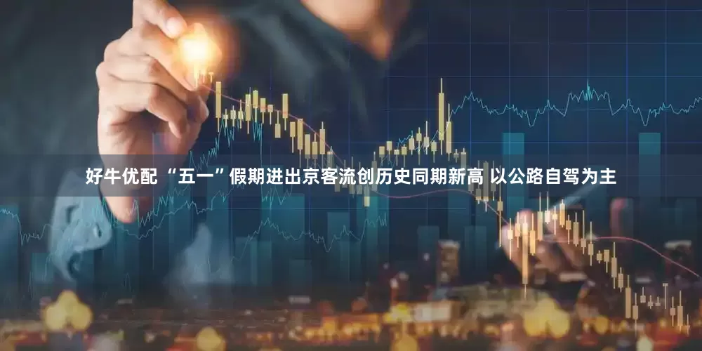 好牛优配 “五一”假期进出京客流创历史同期新高 以公路自驾为主