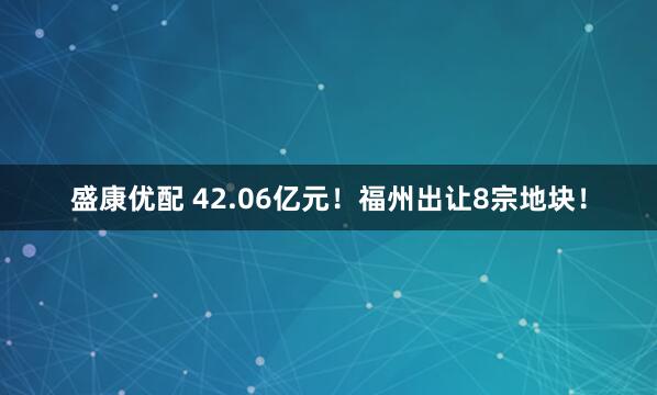 盛康优配 42.06亿元！福州出让8宗地块！