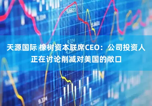 天源国际 橡树资本联席CEO：公司投资人正在讨论削减对美国的敞口