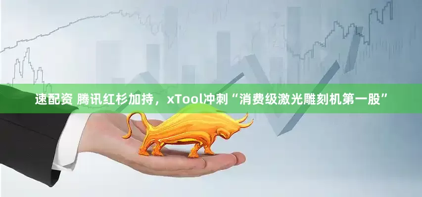 速配资 腾讯红杉加持，xTool冲刺“消费级激光雕刻机第一股”
