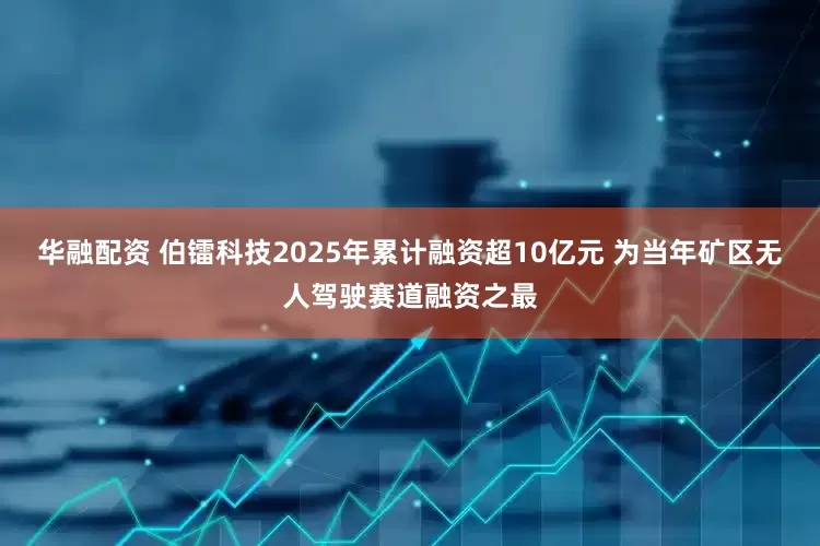 华融配资 伯镭科技2025年累计融资超10亿元 为当年矿区无人驾驶赛道融资之最