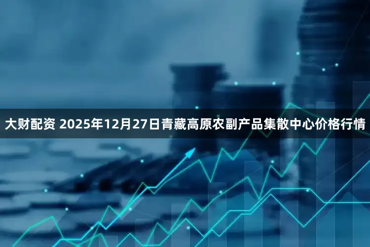 大财配资 2025年12月27日青藏高原农副产品集散中心价格行情